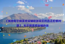 《揭秘和平精英修仙辅助器背后的违法犯罪问题》_和平精英修仙辅助器