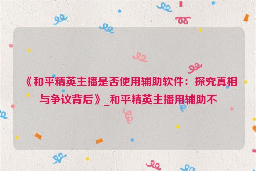 《和平精英主播是否使用辅助软件：探究真相与争议背后》_和平精英主播用辅助不