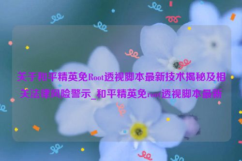 关于和平精英免Root透视脚本最新技术揭秘及相关法律风险警示_和平精英免root透视脚本最新